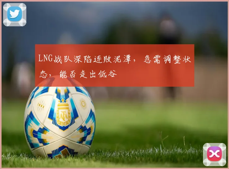 LNG战队深陷连败泥潭,急需调整状态,能否走出低谷