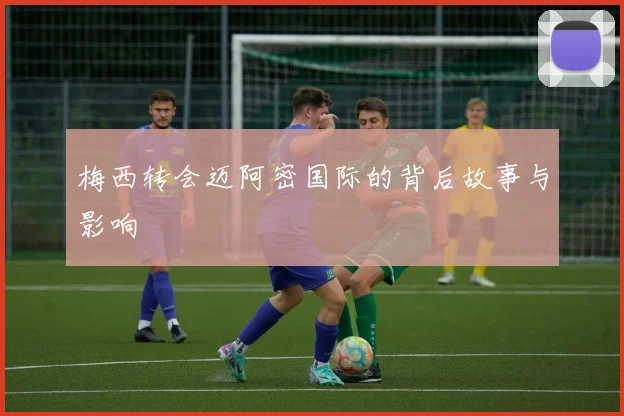 梅西转会迈阿密国际的背后故事与影响