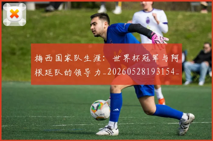 梅西国家队生涯：世界杯冠军与阿根廷队的领导力_20260528193154_20260609221656