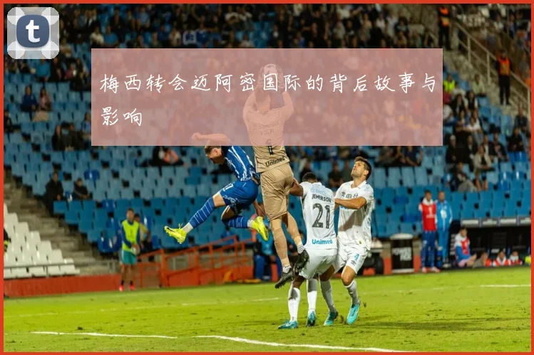 梅西转会迈阿密国际的背后故事与影响