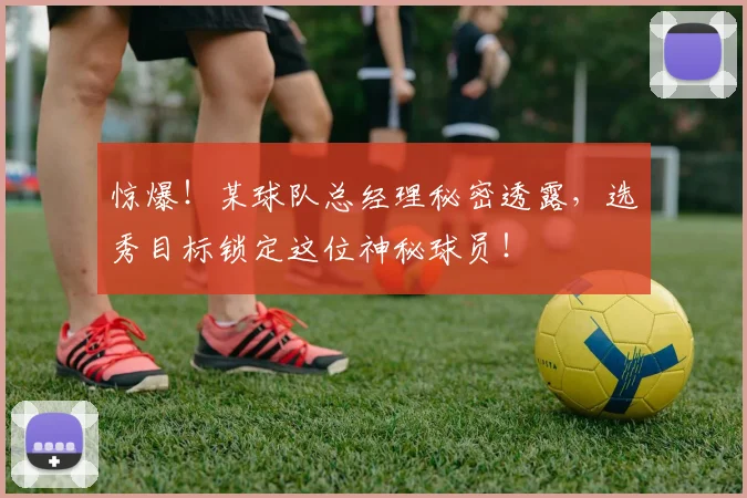 惊爆！某球队总经理秘密透露，选秀目标锁定这位神秘球员！