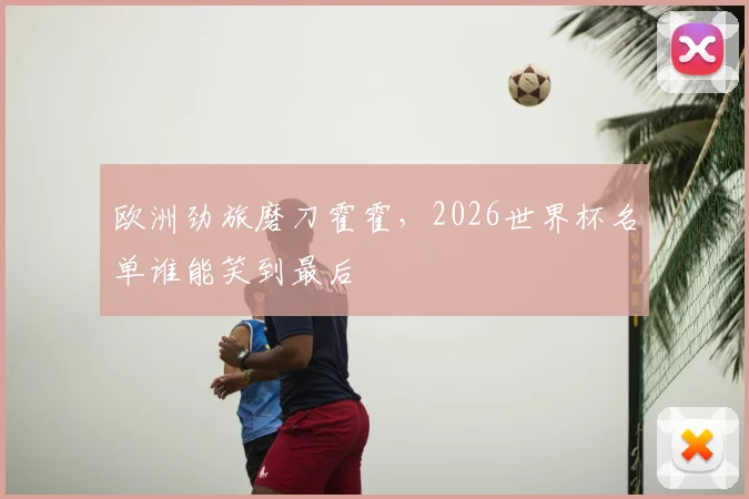 欧洲劲旅磨刀霍霍,2026世界杯名单谁能笑到最后