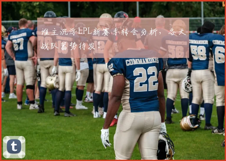 谁主沉浮LPL新赛季转会分析,各大战队蓄势待发!