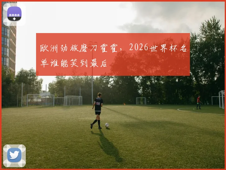 欧洲劲旅磨刀霍霍，2026世界杯名单谁能笑到最后