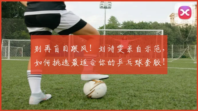 别再盲目跟风!刘诗雯亲自示范,如何挑选最适合你的乒乓球套胶!