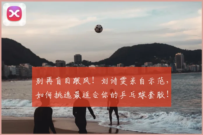 别再盲目跟风！刘诗雯亲自示范，如何挑选最适合你的乒乓球套胶！