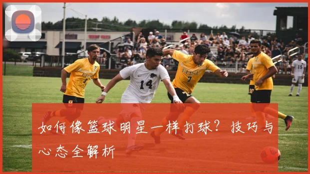如何像篮球明星一样打球？技巧与心态全解析