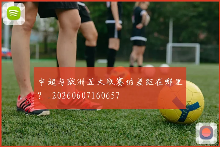 中超与欧洲五大联赛的差距在哪里？_20260607160657