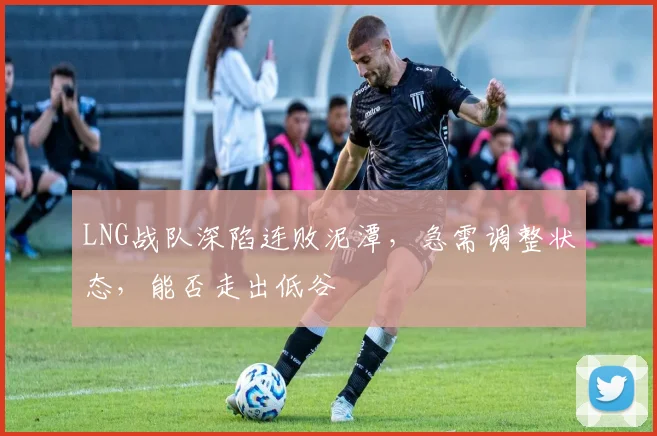 LNG战队深陷连败泥潭，急需调整状态，能否走出低谷