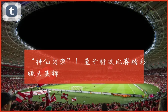 “神仙打架”！量子特攻比赛精彩镜头集锦