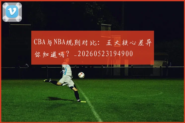 CBA与NBA规则对比：五大核心差异你知道吗？_20260523194900
