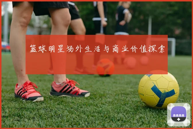 篮球明星场外生活与商业价值探索