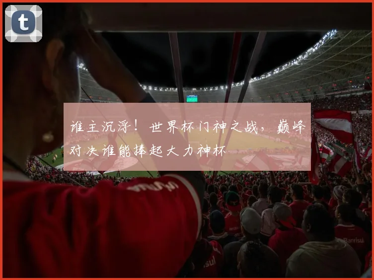谁主沉浮!世界杯门神之战,巅峰对决谁能捧起大力神杯