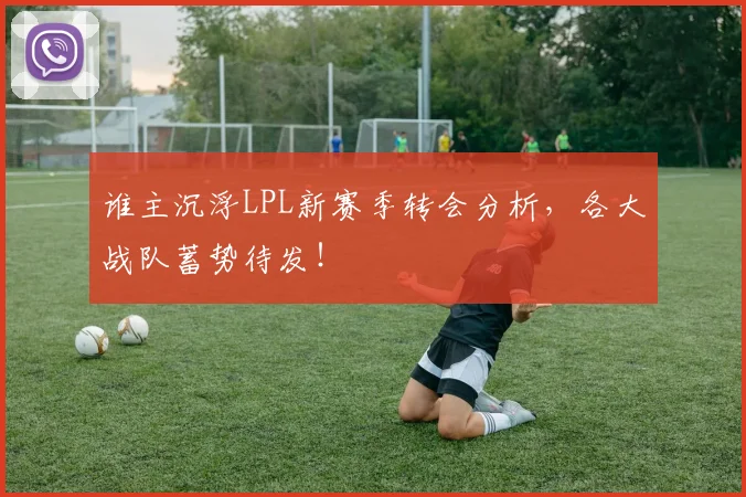 谁主沉浮LPL新赛季转会分析，各大战队蓄势待发！