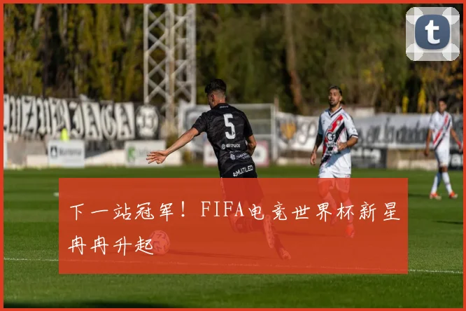 下一站冠军!FIFA电竞世界杯新星冉冉升起