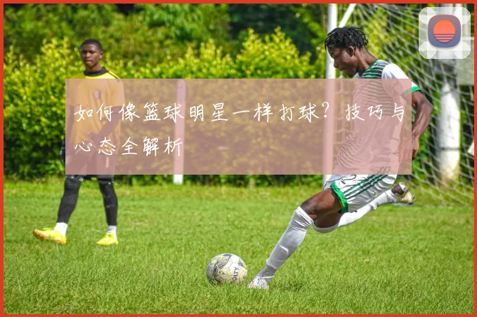 如何像篮球明星一样打球?技巧与心态全解析