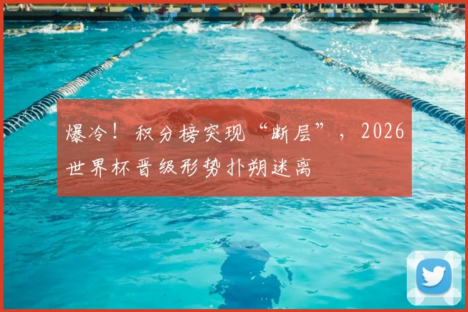 爆冷！积分榜突现“断层”，2026世界杯晋级形势扑朔迷离