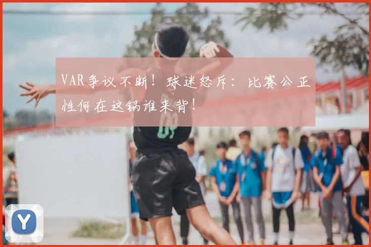 VAR争议不断!球迷怒斥:比赛公正性何在这锅谁来背!