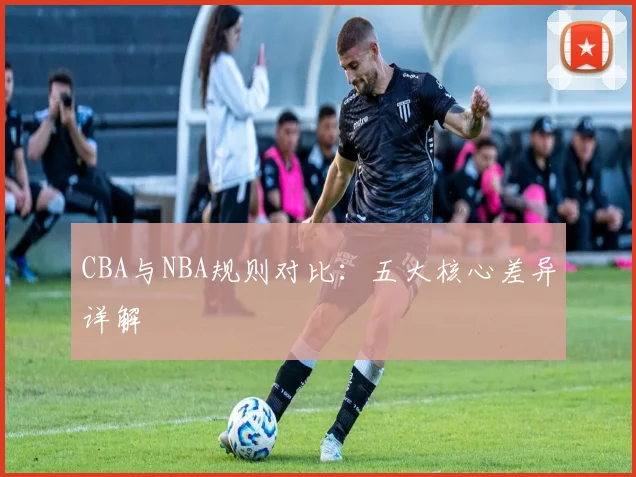 CBA与NBA规则对比：五大核心差异详解